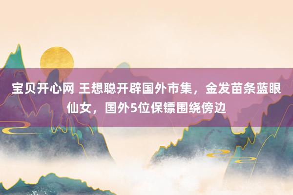 宝贝开心网 王想聪开辟国外市集，金发苗条蓝眼仙女，国外5位保镖围绕傍边