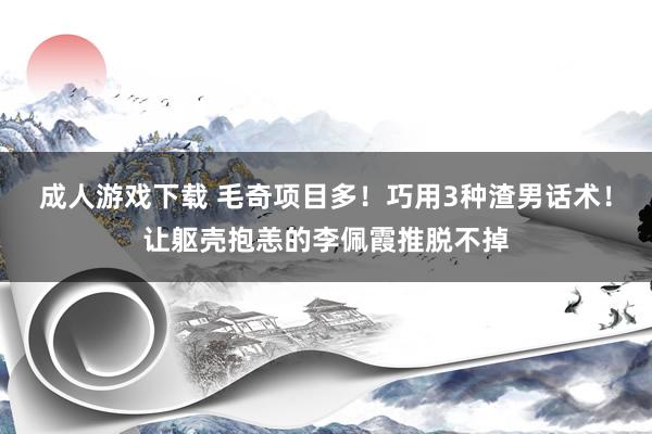 成人游戏下载 毛奇项目多！巧用3种渣男话术！让躯壳抱恙的李佩霞推脱不掉