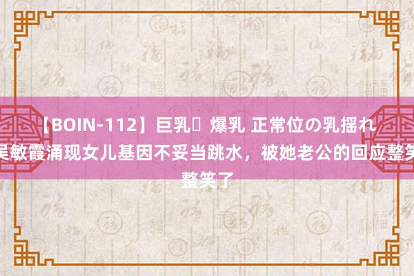 【BOIN-112】巨乳・爆乳 正常位の乳揺れ 2 吴敏霞涌现女儿基因不妥当跳水，被她老公的回应整笑了