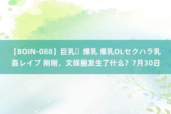 【BOIN-088】巨乳・爆乳 爆乳OLセクハラ乳姦レイプ 刚刚，文娱圈发生了什么？7月30日