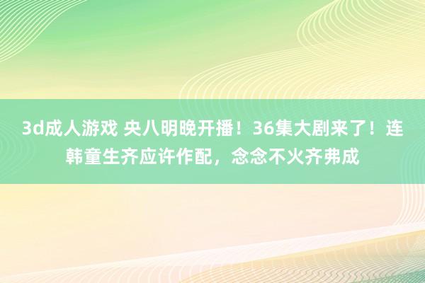 3d成人游戏 央八明晚开播！36集大剧来了！连韩童生齐应许作配，念念不火齐弗成