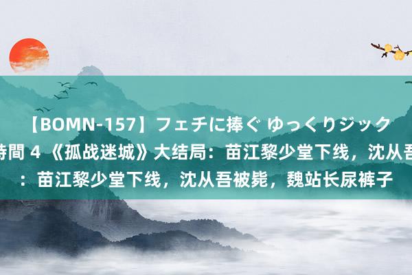 【BOMN-157】フェチに捧ぐ ゆっくりジックリめりこむ乳揉み 4時間 4 《孤战迷城》大结局：苗江黎少堂下线，沈从吾被毙，魏站长尿裤子