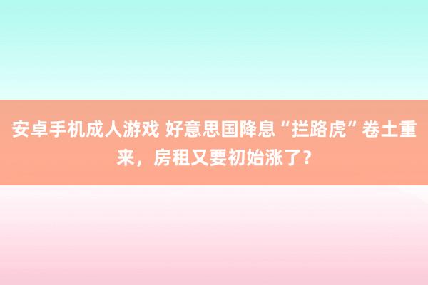 安卓手机成人游戏 好意思国降息“拦路虎”卷土重来，房租又要初始涨了？