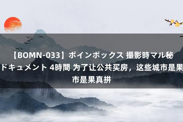 【BOMN-033】ボインボックス 撮影時マル秘面接ドキュメント 4時間 为了让公共买房，这些城市是果真拼