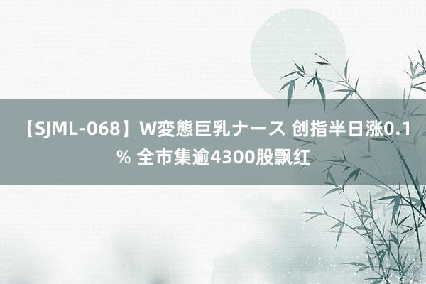 【SJML-068】W変態巨乳ナース 创指半日涨0.1% 全市集逾4300股飘红