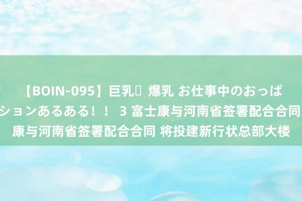 【BOIN-095】巨乳・爆乳 お仕事中のおっぱいがあたるシチュエーションあるある！！ 3 富士康与河南省签署配合合同 将投建新行状总部大楼