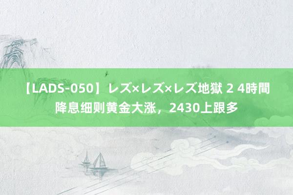 【LADS-050】レズ×レズ×レズ地獄 2 4時間 降息细则黄金大涨，2430上跟多