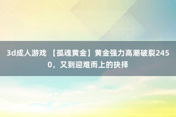 3d成人游戏 【孤魂黄金】黄金强力高潮破裂2450，又到迎难而上的抉择