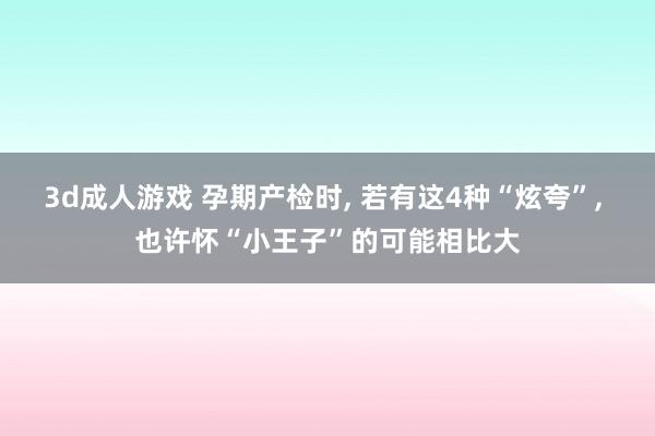 3d成人游戏 孕期产检时， 若有这4种“炫夸”， 也许怀“小王子”的可能相比大