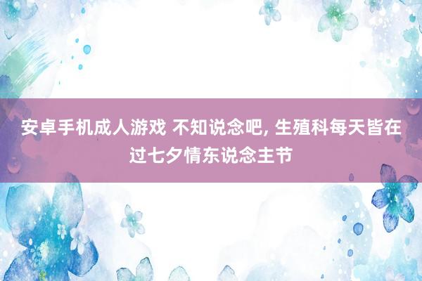 安卓手机成人游戏 不知说念吧， 生殖科每天皆在过七夕情东说念主节