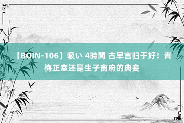 【BOIN-106】吸い 4時間 古早言归于好！青梅正室还是生子离府的典妾