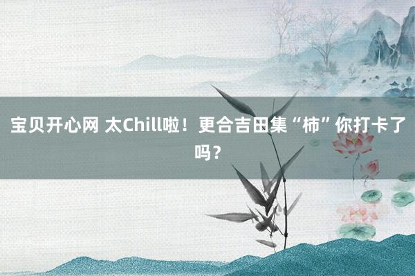 宝贝开心网 太Chill啦！更合吉田集“柿”你打卡了吗？