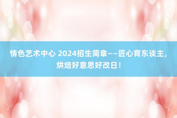 情色艺术中心 2024招生简章——匠心育东谈主，烘焙好意思好改日！