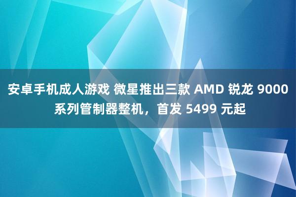 安卓手机成人游戏 微星推出三款 AMD 锐龙 9000 系列管制器整机，首发 5499 元起