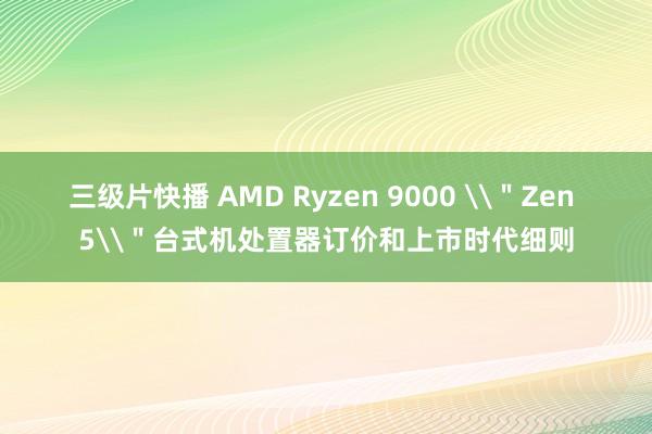 三级片快播 AMD Ryzen 9000 \＂Zen 5\＂台式机处置器订价和上市时代细则