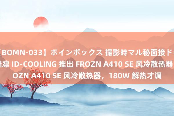 【BOMN-033】ボインボックス 撮影時マル秘面接ドキュメント 4時間 酷凛 ID-COOLING 推出 FROZN A410 SE 风冷散热器，180W 解热才调