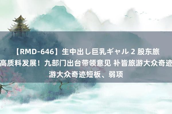 【RMD-646】生中出し巨乳ギャル 2 股东旅游大众奇迹高质料发展！九部门出台带领意见 补皆旅游大众奇迹短板、弱项