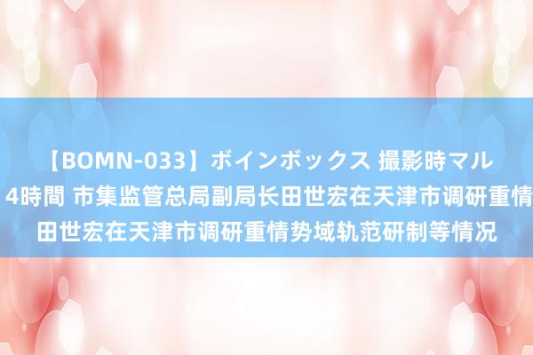 【BOMN-033】ボインボックス 撮影時マル秘面接ドキュメント 4時間 市集监管总局副局长田世宏在天津市调研重情势域轨范研制等情况