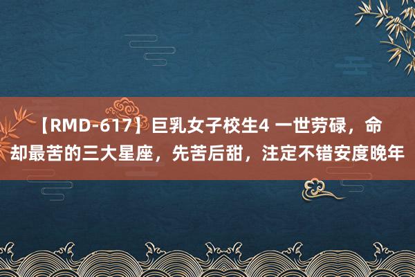 【RMD-617】巨乳女子校生4 一世劳碌，命却最苦的三大星座，先苦后甜，注定不错安度晚年