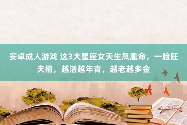 安卓成人游戏 这3大星座女天生凤凰命，一脸旺夫相，越活越年青，越老越多金