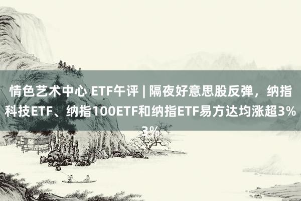 情色艺术中心 ETF午评 | 隔夜好意思股反弹，纳指科技ETF、纳指100ETF和纳指ETF易方达均涨超3%