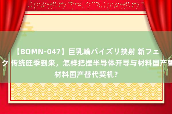 【BOMN-047】巨乳輪パイズリ挟射 新フェチモザイク 传统旺季到来，怎样把捏半导体开导与材料国产替代契机？