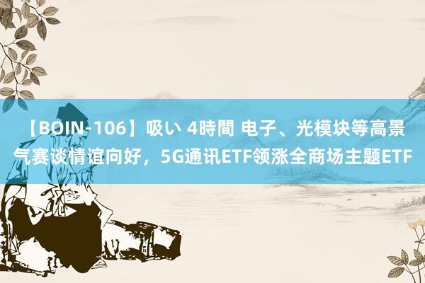 【BOIN-106】吸い 4時間 电子、光模块等高景气赛谈情谊向好，5G通讯ETF领涨全商场主题ETF