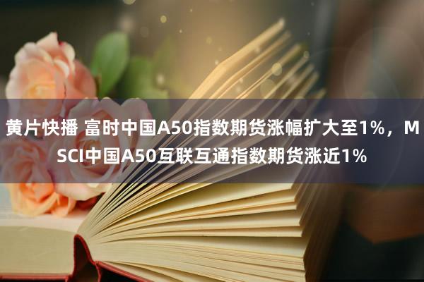 黄片快播 富时中国A50指数期货涨幅扩大至1%，MSCI中国A50互联互通指数期货涨近1%