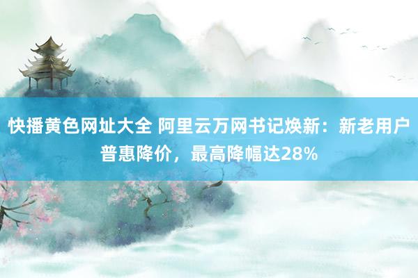 快播黄色网址大全 阿里云万网书记焕新：新老用户普惠降价，最高降幅达28%