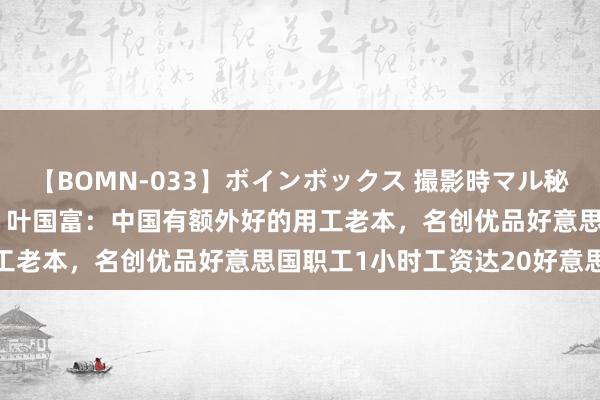 【BOMN-033】ボインボックス 撮影時マル秘面接ドキュメント 4時間 叶国富：中国有额外好的用工老本，名创优品好意思国职工1小时工资达20好意思元