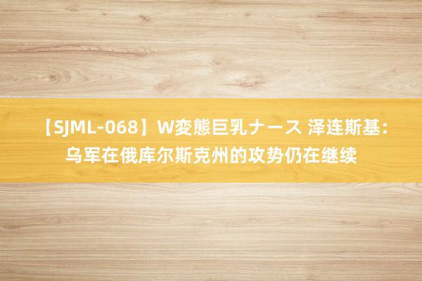 【SJML-068】W変態巨乳ナース 泽连斯基：乌军在俄库尔斯克州的攻势仍在继续