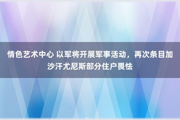 情色艺术中心 以军将开展军事活动，再次条目加沙汗尤尼斯部分住户畏怯