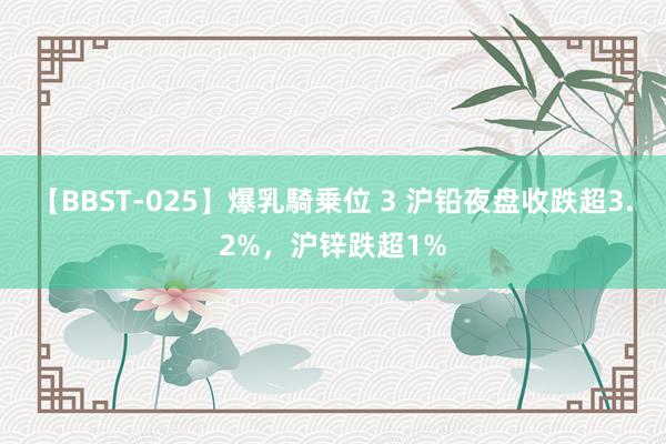 【BBST-025】爆乳騎乗位 3 沪铅夜盘收跌超3.2%，沪锌跌超1%