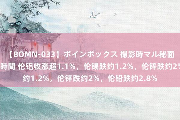 【BOMN-033】ボインボックス 撮影時マル秘面接ドキュメント 4時間 伦铝收涨超1.1%，伦锡跌约1.2%，伦锌跌约2%，伦铅跌约2.8%