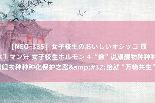 【NEO-335】女子校生のおいしいオシッコ 放尿・よだれ・唾・鼻水・マン汁 女子校生ホルモン 4 “数”说旗舰物种种种化保护之路&#32;绘就“万物共生”息争新图景