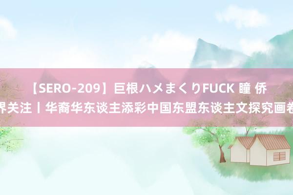 【SERO-209】巨根ハメまくりFUCK 瞳 侨界关注丨华裔华东谈主添彩中国东盟东谈主文探究画卷