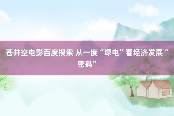 苍井空电影百度搜索 从一度“绿电”看经济发展“密码”