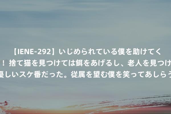 【IENE-292】いじめられている僕を助けてくれたのは まさかのスケ番！！捨て猫を見つけては餌をあげるし、老人を見つけては席を譲るうわさ通りの優しいスケ番だった。従属を望む僕を笑ってあしらうも、徐々にサディスティックな衝動が芽生え始めた高3の彼女</a>2013-07-18アイエナジー&$IE NERGY！117分钟 “大哥”通威吞下“老五”润阳，光伏行业洗牌拉开序幕