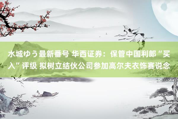 水城ゆう最新番号 华西证券：保管中国利郎“买入”评级 拟树立结伙公司参加高尔夫衣饰赛说念