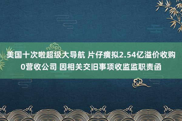 美国十次啦超级大导航 片仔癀拟2.54亿溢价收购0营收公司 因相关交旧事项收监监职责函