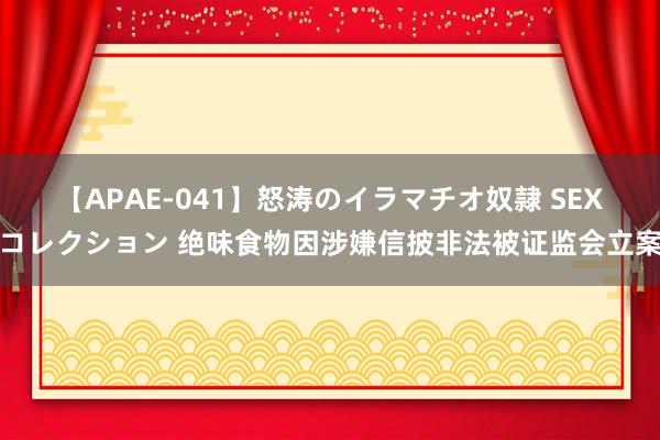 【APAE-041】怒涛のイラマチオ奴隷 SEXコレクション 绝味食物因涉嫌信披非法被证监会立案