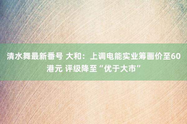 清水舞最新番号 大和：上调电能实业筹画价至60港元 评级降至“优于大市”