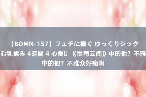 【BOMN-157】フェチに捧ぐ ゆっくりジックリめりこむ乳揉み 4時間 4 心爱​《墨雨云间》中的他？不雅众好癫啊