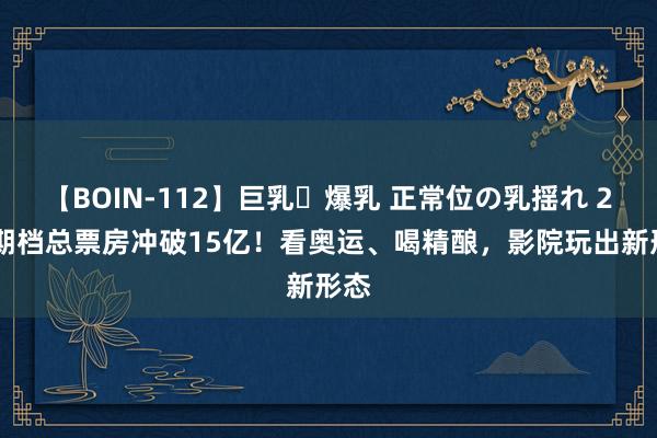 【BOIN-112】巨乳・爆乳 正常位の乳揺れ 2 暑期档总票房冲破15亿！看奥运、喝精酿，影院玩出新形态