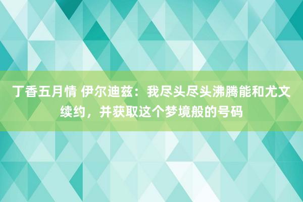 丁香五月情 伊尔迪兹：我尽头尽头沸腾能和尤文续约，并获取这个梦境般的号码