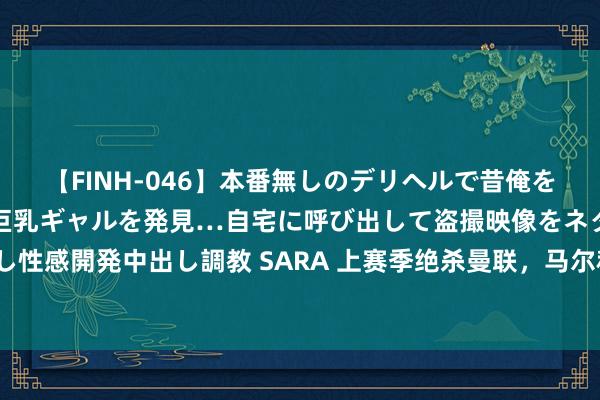 【FINH-046】本番無しのデリヘルで昔俺をバカにしていた同級生の巨乳ギャルを発見…自宅に呼び出して盗撮映像をネタに本番を強要し性感開発中出し調教 SARA 上赛季绝杀曼联，马尔科-席尔瓦联赛揭幕战不败记录本日被绝杀