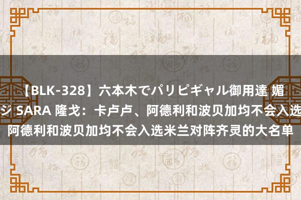 【BLK-328】六本木でパリピギャル御用達 媚薬悶絶オイルマッサージ SARA 隆戈：卡卢卢、阿德利和波贝加均不会入选米兰对阵齐灵的大名单