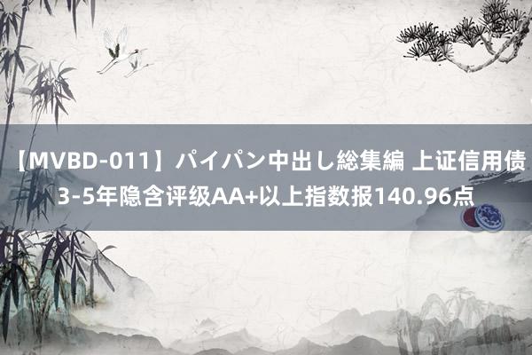 【MVBD-011】パイパン中出し総集編 上证信用债3-5年隐含评级AA+以上指数报140.96点