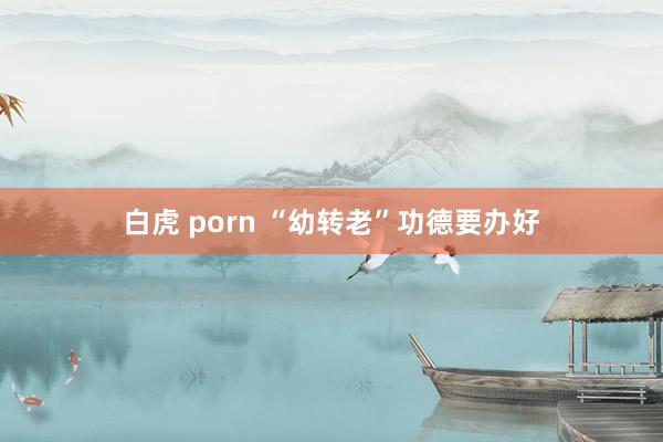 白虎 porn “幼转老”功德要办好