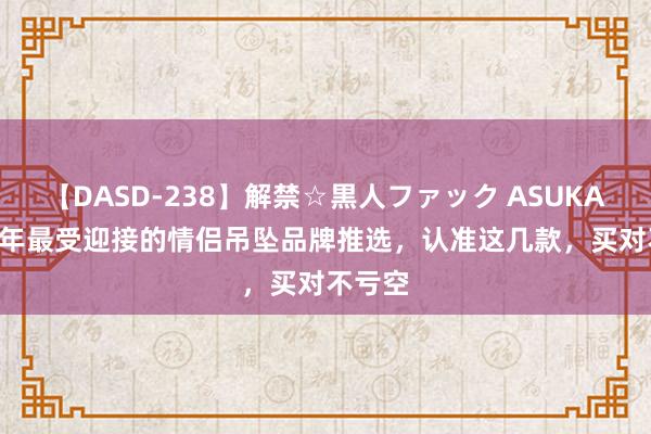 【DASD-238】解禁☆黒人ファック ASUKA 2024年最受迎接的情侣吊坠品牌推选，认准这几款，买对不亏空